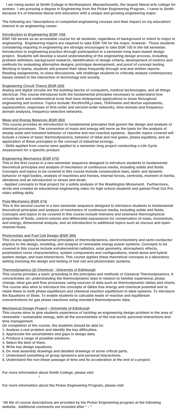     I am rising senior at Smith College in Northampton, Massachusetts, the largest liberal arts college for women.  I am pursuing a degree in Engineering from the Picker Engineering Program.  I came to Smith because it’s of intensive liberal arts education with a unique and growing engineering major.  
     
The following are *descriptions of completed engineering courses and their impact on my education/interest in an engineering career.

Introduction to Engineering (EGR 100)
EGR 100 serves as an accessible course for all students, regardless of background or intent to major in engineering.  Engineering majors are required to take EGR 100 for the major, however.  Those students considering majoring in engineering are strongly encouraged to take EGR 100 in the fall semester.  Introduction to engineering practice through participation in a semester-long team-based design project.  Students will develop a sound understanding of the engineering design process, including problem definition, background research, identification of design criteria, development of metrics and methods for evaluating alternative designs, prototype development, and proof of concept testing.  Working in teams, students will present their ideas frequently through oral and written reports.  Reading assignments, in-class discussions, will challenge students to critically analyze contemporary issues related to the interaction of technology and society.

Engineering Circuit Theory (EGR 220)
Analog and digital circuits are the building blocks of computers, medical technologies, and all things electrical. This course introduces both the fundamental principles necessary to understand how circuits work and mathematical tools that have widespread applications in areas throughout engineering and science. Topics include: KirchhoffÂ¿s laws, ThÃ©venin and Norton equivalents, superposition, responses of first-order and second-order networks, time-domain and frequency-domain analyses, frequency-selective networks.

Mass and Energy Balances (EGR 260)
This course provides an introduction to fundamental principles that govern the design and analysis of chemical processes.  The conversion of mass and energy will serve as the basis for the analysis of steady-state and transient behavior of reactive and non-reactive systems.  Specific topics covered will include a review of basic thermodynamics, behavior of ideal and real gases, phase equilibria, and an application of these principles to the concept of industrial ecology. 
 - Skills applied from course were applied to a semester long project conducting a Life Cycle Assessment for a specific product

Engineering Mechanics (EGR 270)
This is the first course in a two-semester sequence designed to introduce students to fundamental theoretical principles and analysis of mechanics of continuous media, including solids and fluids.  Concepts and topics to be covered in this course include conservation laws, static and dynamic behavior of rigid bodies, analysis of machines and frames, internal forces, centroids, moment of inertia, vibrations and an introduction to stress and strain.
- Applied concepts to final project for a safety analysis of the Washington Monument.  Furthermore, wrote and created an educational engineering video for high school students and gained Final Cut Pro video editing skills.

Fluid Mechanics (EGR 374)
This is the second course in a two-semester sequence designed to introduce students to fundamental theoretical principles and analysis of mechanics of continuous media, including solids and fluids.  Concepts and topics to be covered in this course include intensive and extensive thermophysical properties of fluids, control-volume and differential expressions for conservation of mass, momentum, and energy, dimensional analysis, and an introduction to additional topics such as viscous and open-channel flows.  

Photovoltaic and Fuel Cell Design (EGR 390)
This course applies fundamental principles of thermodynamics, electrochemistry and semi-conductor physics to the design, modeling, and analysis of renewable energy power systems. Concepts to be covered in this course include extraterrestrial radiation, solar geometry, atmospheric effects, polarization curve characteristics, system components and configurations, stand-alone and hybrid system design, and load interactions. This course applies these theoretical concepts in a laboratory setting involving the design and testing of fuel cell and photovoltaic systems.

Thermodynamics (2) Chemical - University of Edinburgh
This course provides a basic grounding in the principles and methods of Classical Thermodynamics. It concentrates on: understanding the thermodynamic laws in relation to familiar experience; phase change, ideal gas and flow processes; using sources of data such as thermodynamic tables and charts. The course also aims to introduce the concepts of Gibbs free energy and chemical potential and to relate these to both phase equilibrium and chemical reaction equilibrium in ideal systems. To introduce the Equations of State. To enable students to calculate heats of reaction and equilibrium concentrations for gas phase reactions using standard thermodynamic data.

Mechanical Design Project - University of Edinburgh
This course aims to give students experience of tackling an engineering design problem in the area of renewable / sustainable energy, with all the uncertainties of the real world, personal interactions and time management.
On completion of the course, the students should be able to:
1. Analyse a real problem and identify the key difficulties.
2. Appreciate the uncertainties and gaps in design data.
3. Produce a range of possible solutions.
4. Select the best of them.
5. Write key design equations.
6. Do neat assembly drawings and detailed drawings of some critical parts.
7. Understand something of group dynamics and personal interactions.
8. Understand the non-linear passage of time and its acceleration at the end of a project.


For more information about Smith College, please visit
http://www.smith.edu/

For more information about the Picker Engineering Program, please visit
http://www.science.smith.edu/departments/Engin/


*All the of course descriptions are provided by the Picker Engineering program at the following website.  Additional comments are included after “ - “