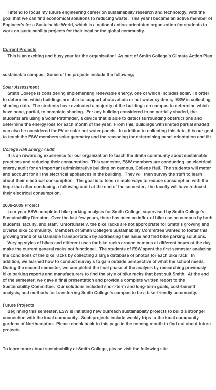 
    I intend to focus my future engineering career on sustainability research and technology, with the goal that we can find economical solutions to reducing waste.  This year I became an active member of Engineer’s for a Sustainable World, which is a national action-orientated organization for students to work on sustainability projects for their local or the global community.  


Current Projects
    This is an exciting and busy year for the organization!  As part of Smith College’s Climate Action Plan of the American College & University President’s Climate Commitment (http://acupcc.aashe.org/cap-report.php?id=235), we have several projects to assist with college’s goals of becoming a more sustainable campus.  Some of the projects include the following;

Solar Assessment
    Smith College is considering implementing renewable energy, one of which includes solar.  In order to determine which buildings are able to support photovoltaic or hot water systems,  ESW is collecting shading data.  The students have evaluated a majority of the buildings on campus to determine which have none, partial, to complete shading.  For any building considered to be partially shaded, the students are using a Solar Pathfinder, a device that is able to detect surrounding obstructions and determine the energy loss for each month of the year.  From this, buildings with limited partial shaded can also be considered for PV or solar hot water panels.  In addition to collecting this data, it is our goal to teach the ESW members solar geometry and the reasoning for determining panel orientation and tilt.

College Hall Energy Audit
    It is an rewarding experience for our organization to teach the Smith community about sustainable practices and reducing their consumption.  This semester, ESW members are conducting  an electrical energy audit for an important administrative building on campus, College Hall.  The students will meter and account for all the electrical appliances in the building.  They will then survey the staff to learn about their electrical consumption.  The goal is to teach simple ways to reduce consumption with the hope that after conducing a following audit at the end of the semester,  the faculty will have reduced their electrical consumption.

2008-2009 Project
    Lear year ESW completed bike parking analysis for Smith College, supervised by Smith College’s Sustainability Director.  Over the last few years, there has been an influx of bike use on campus by both students, faculty, and staff.  Unfortunately, the bike racks are not appropriate for Smith’s growing and diverse bike community.  Members of Smith College’s Sustainability Committee wanted to foster this growing trend of sustainable transportation by addressing this issue and find bike parking solutions.
    Varying styles of bikes and different uses for bike racks around campus at different hours of the day make the current general racks not functional.  The students of ESW spent the first semester analyzing the conditions of the bike racks by collecting a large database of photos for each bike rack.  In addition, we learned how to conduct survey’s to gain outside perspective of what the school needs.  During the second semester, we completed the final phase of the analysis by researching previously bike parking reports and manufacturers to find the style of bike racks that best suit Smith.  At the end of the semester, we gave a final presentation and provide a complete written report to the Sustainability Committee.  Our solutions included short-term and long-term goals, cost-benefit analysis, and methods for transferring Smith College’s campus to be a bike-friendly community.      

Future Projects
    Beginning this semester, ESW is initiating new outreach sustainability projects to build a stronger connection with the local community.  Such projects include weekly trips to the local community gardens of Northampton.  Please check back to this page in the coming month to find out about future projects. 


To learn more about sustainability at Smith College, please visit the following site
http://www.smith.edu/green/index.php

