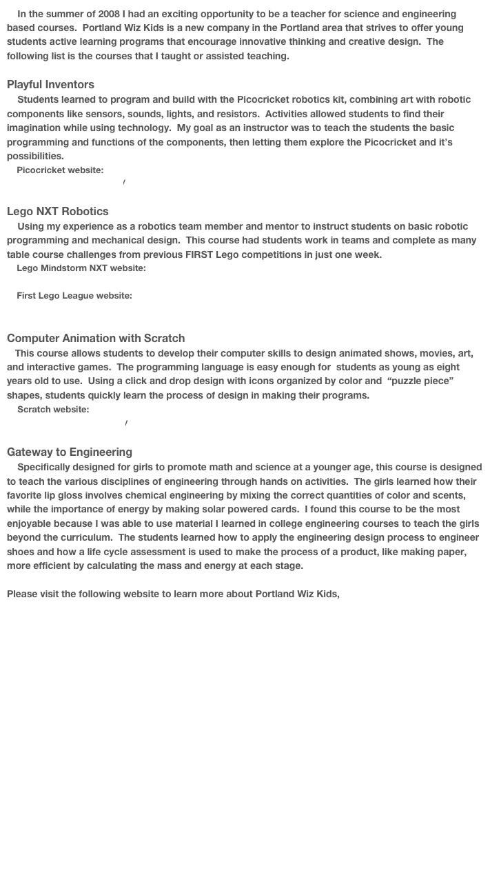     In the summer of 2008 I had an exciting opportunity to be a teacher for science and engineering based courses.  Portland Wiz Kids is a new company in the Portland area that strives to offer young students active learning programs that encourage innovative thinking and creative design.  The following list is the courses that I taught or assisted teaching.  

Playful Inventors
    Students learned to program and build with the Picocricket robotics kit, combining art with robotic components like sensors, sounds, lights, and resistors.  Activities allowed students to find their imagination while using technology.  My goal as an instructor was to teach the students the basic programming and functions of the components, then letting them explore the Picocricket and it’s possibilities. 
    Picocricket website:
        http://picocricket.com/

Lego NXT Robotics
    Using my experience as a robotics team member and mentor to instruct students on basic robotic programming and mechanical design.  This course had students work in teams and complete as many table course challenges from previous FIRST Lego competitions in just one week.
    Lego Mindstorm NXT website:
        http://mindstorms.lego.com/eng/Overview/default.aspx
    First Lego League website:    
        http://www.firstlegoleague.org/default.aspx?pid=70

Computer Animation with Scratch
   This course allows students to develop their computer skills to design animated shows, movies, art, and interactive games.  The programming language is easy enough for  students as young as eight years old to use.  Using a click and drop design with icons organized by color and  “puzzle piece” shapes, students quickly learn the process of design in making their programs.  
    Scratch website:
       http://scratch.mit.edu/

Gateway to Engineering
    Specifically designed for girls to promote math and science at a younger age, this course is designed to teach the various disciplines of engineering through hands on activities.  The girls learned how their favorite lip gloss involves chemical engineering by mixing the correct quantities of color and scents, while the importance of energy by making solar powered cards.  I found this course to be the most enjoyable because I was able to use material I learned in college engineering courses to teach the girls beyond the curriculum.  The students learned how to apply the engineering design process to engineer shoes and how a life cycle assessment is used to make the process of a product, like making paper, more efficient by calculating the mass and energy at each stage.  

Please visit the following website to learn more about Portland Wiz Kids,
http://www.portlandwizkids.com
